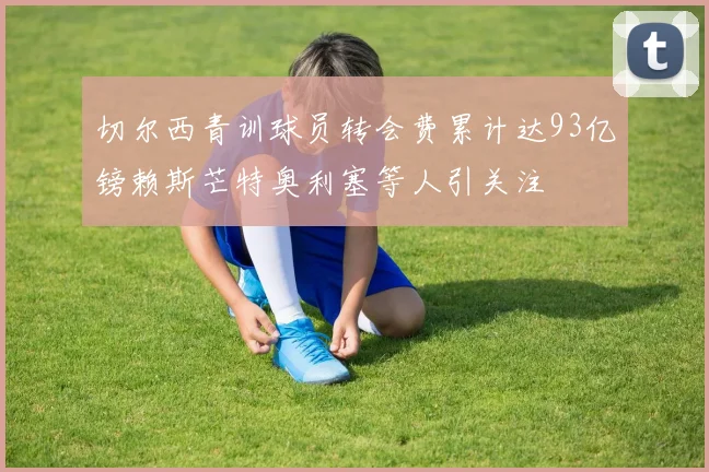 切尔西青训球员转会费累计达93亿镑赖斯芒特奥利塞等人引关注
