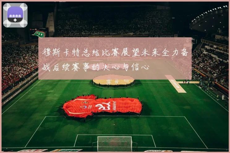 穆斯卡特总结比赛展望未来全力备战后续赛事的决心与信心