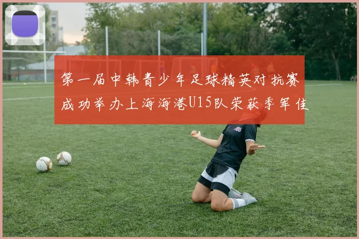 第一届中韩青少年足球精英对抗赛成功举办上海海港U15队荣获季军佳绩