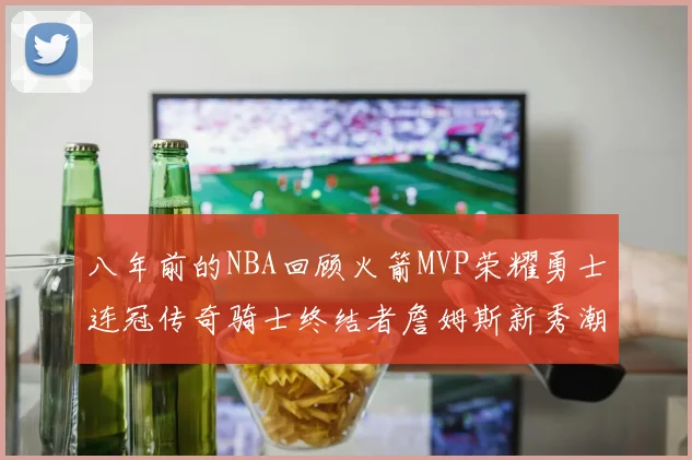 八年前的NBA回顾火箭MVP荣耀勇士连冠传奇骑士终结者詹姆斯新秀潮流涌动