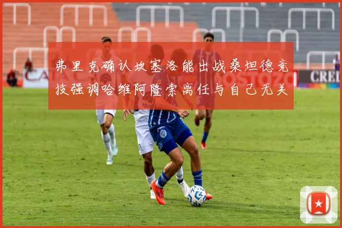弗里克确认坎塞洛能出战桑坦德竞技强调哈维阿隆索离任与自己无关