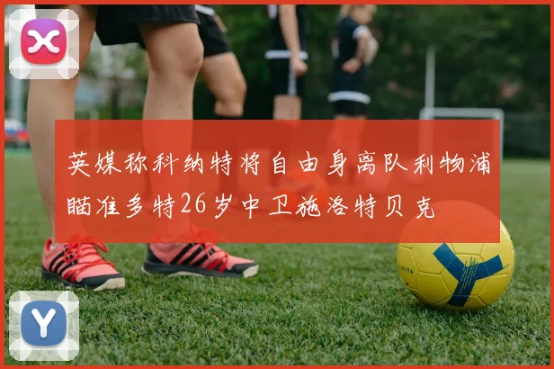 英媒称科纳特将自由身离队利物浦瞄准多特26岁中卫施洛特贝克