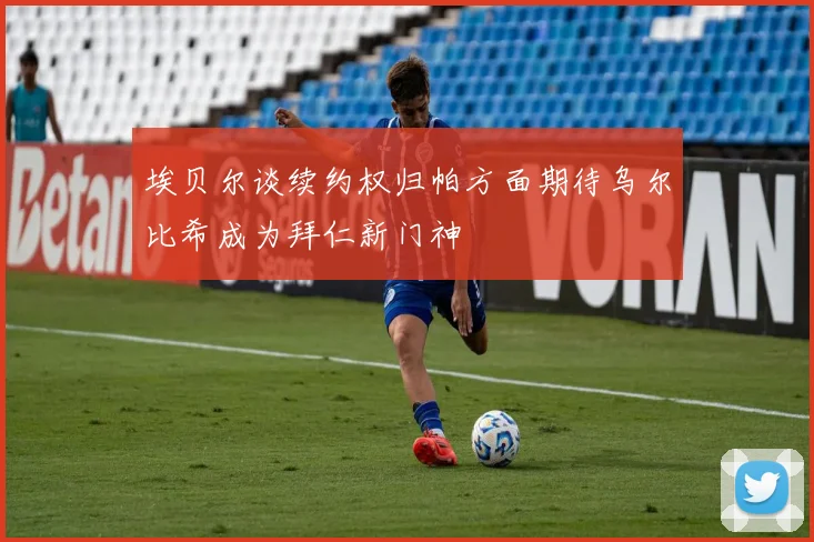 埃贝尔谈续约权归帕方面期待乌尔比希成为拜仁新门神