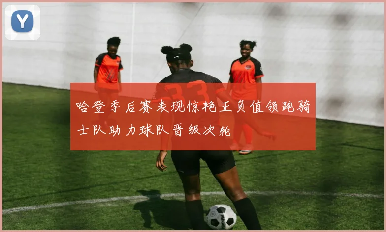 哈登季后赛表现惊艳正负值领跑骑士队助力球队晋级次轮