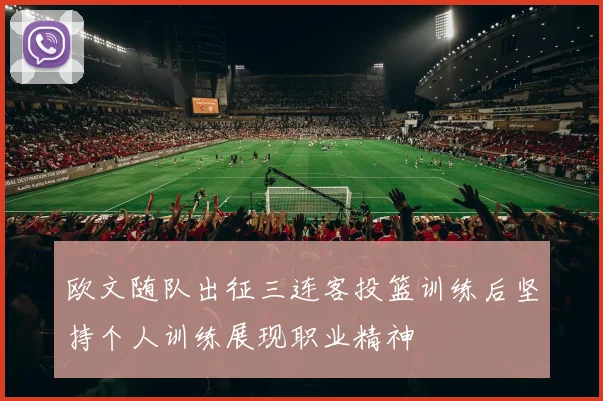 欧文随队出征三连客投篮训练后坚持个人训练展现职业精神