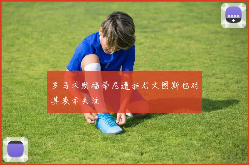 罗马求购福蒂尼遭拒尤文图斯也对其表示关注