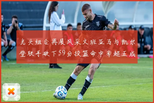 光头组合再展风采文班亚马与凯尔登联手砍下59分投篮命中率超五成