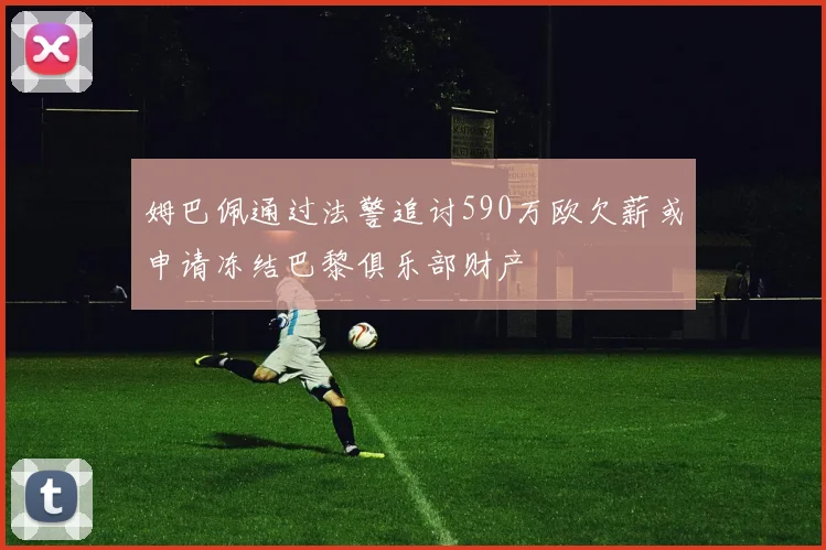 姆巴佩通过法警追讨590万欧欠薪或申请冻结巴黎俱乐部财产