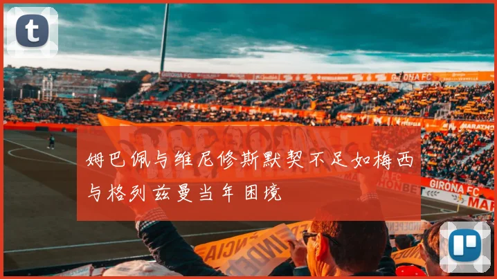 姆巴佩与维尼修斯默契不足如梅西与格列兹曼当年困境
