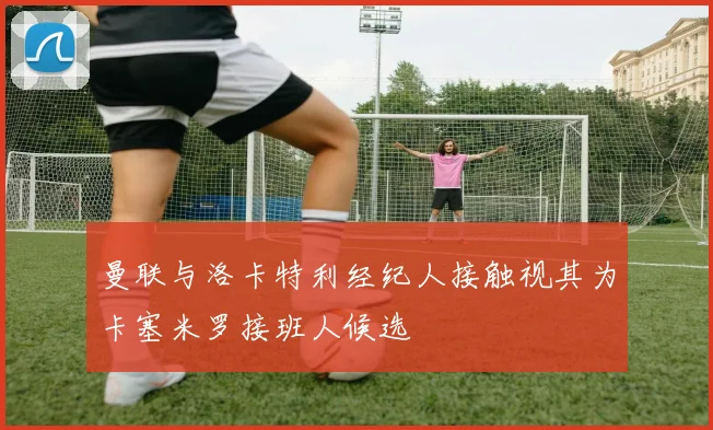 曼联与洛卡特利经纪人接触视其为卡塞米罗接班人候选