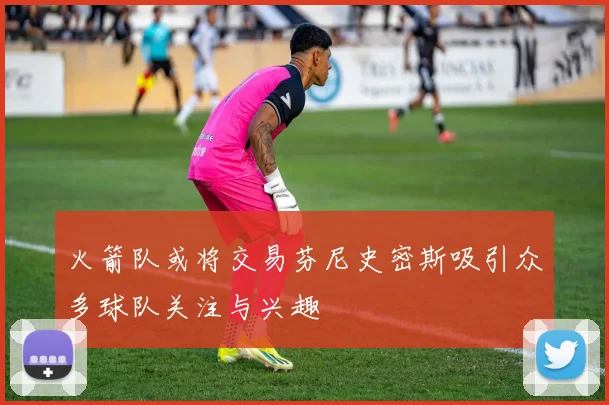 火箭队或将交易芬尼史密斯吸引众多球队关注与兴趣