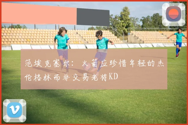 范埃克塞尔：火箭应珍惜年轻的杰伦格林而非交易老将KD