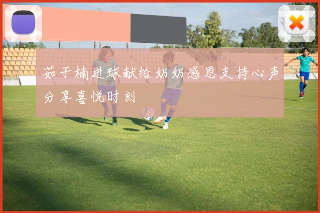 茹子楠进球献给奶奶感恩支持心声分享喜悦时刻
