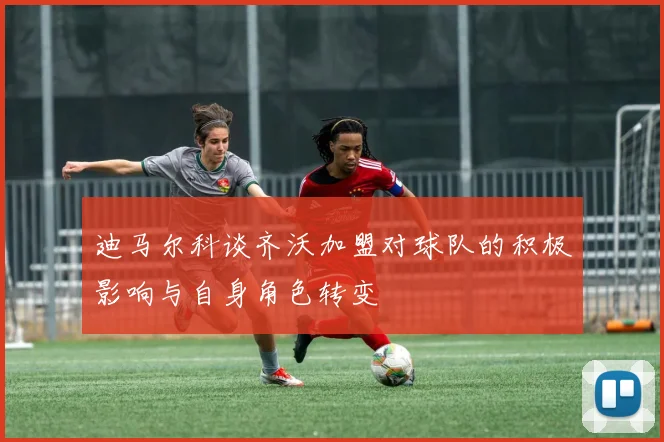 迪马尔科谈齐沃加盟对球队的积极影响与自身角色转变