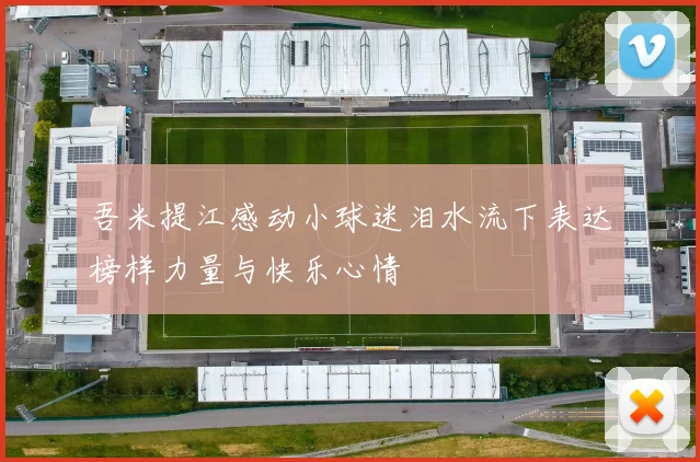 吾米提江感动小球迷泪水流下表达榜样力量与快乐心情