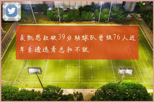 麦凯恩狂砍39分助球队晋级76人近年乐透选秀总和不敌
