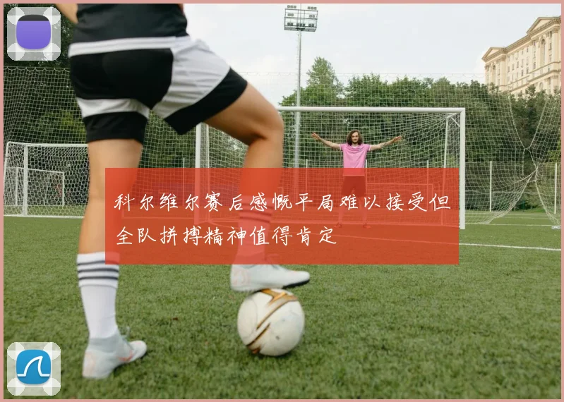 科尔维尔赛后感慨平局难以接受但全队拼搏精神值得肯定