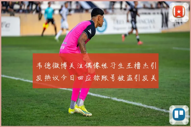 韦德微博关注偶像练习生王橹杰引发热议今日回应称账号被盗引发关注