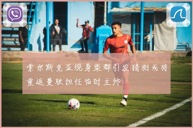 索尔斯克亚现身柴郡引发猜测或将重返曼联担任临时主帅