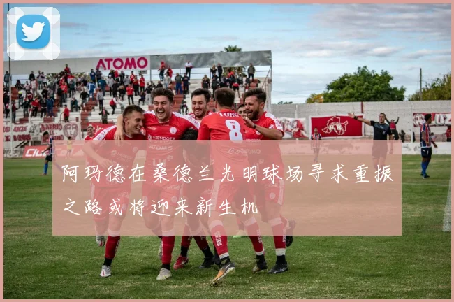 阿玛德在桑德兰光明球场寻求重振之路或将迎来新生机