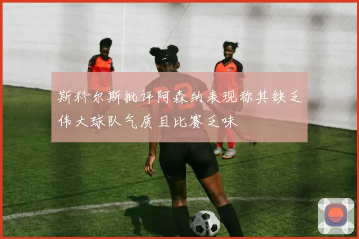斯科尔斯批评阿森纳表现称其缺乏伟大球队气质且比赛乏味