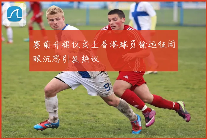 赛前升旗仪式上香港球员徐远征闭眼沉思引发热议