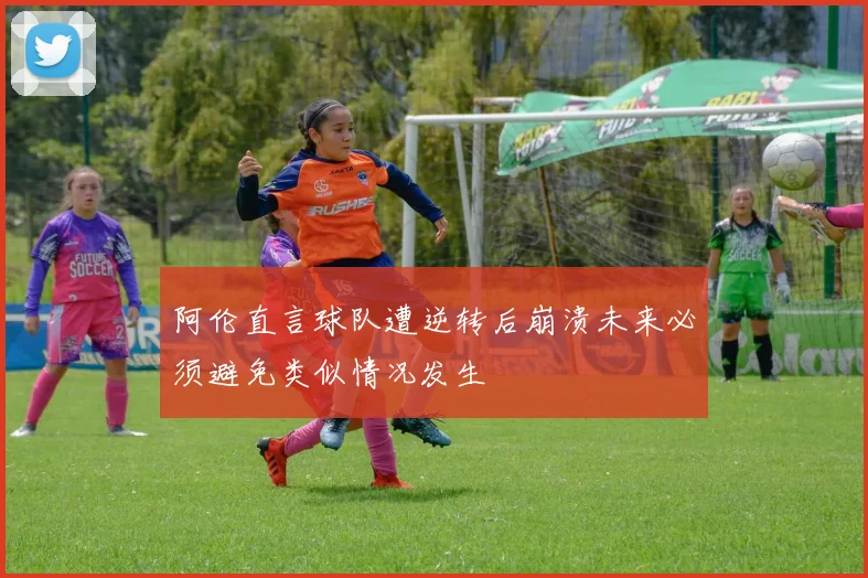 阿伦直言球队遭逆转后崩溃未来必须避免类似情况发生