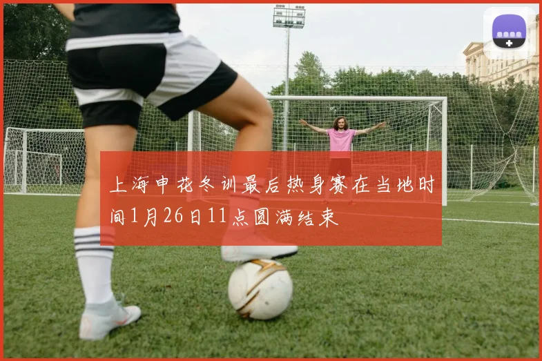 上海申花冬训最后热身赛在当地时间1月26日11点圆满结束