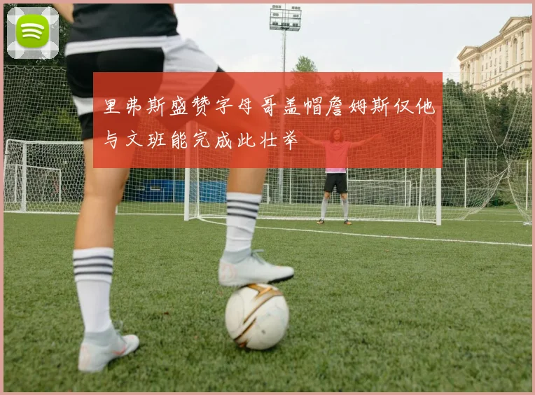 里弗斯盛赞字母哥盖帽詹姆斯仅他与文班能完成此壮举