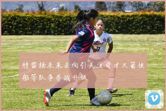 特雷杨未来去向引关注奇才火箭快船等队争夺战升级