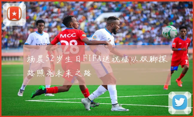 杨晨52岁生日FIFA送祝福以双脚探路照亮未来之路