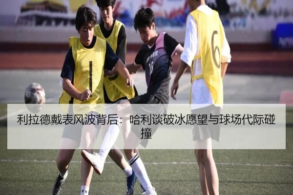 利拉德戴表风波背后：哈利谈破冰愿望与球场代际碰撞 - BWINESPORT
